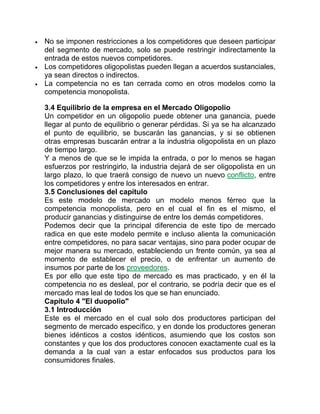  No se imponen restricciones a los competidores que deseen participar
del segmento de mercado, solo se puede restringir indirectamente la
entrada de estos nuevos competidores.
 Los competidores oligopolistas pueden llegan a acuerdos sustanciales,
ya sean directos o indirectos.
 La competencia no es tan cerrada como en otros modelos como la
competencia monopolista.
3.4 Equilibrio de la empresa en el Mercado Oligopolio
Un competidor en un oligopolio puede obtener una ganancia, puede
llegar al punto de equilibrio o generar pérdidas. Si ya se ha alcanzado
el punto de equilibrio, se buscarán las ganancias, y si se obtienen
otras empresas buscarán entrar a la industria oligopolista en un plazo
de tiempo largo.
Y a menos de que se le impida la entrada, o por lo menos se hagan
esfuerzos por restringirlo, la industria dejará de ser oligopolista en un
largo plazo, lo que traerá consigo de nuevo un nuevo conflicto, entre
los competidores y entre los interesados en entrar.
3.5 Conclusiones del capítulo
Es este modelo de mercado un modelo menos férreo que la
competencia monopolista, pero en el cual el fin es el mismo, el
producir ganancias y distinguirse de entre los demás competidores.
Podemos decir que la principal diferencia de este tipo de mercado
radica en que este modelo permite e incluso alienta la comunicación
entre competidores, no para sacar ventajas, sino para poder ocupar de
mejor manera su mercado, estableciendo un frente común, ya sea al
momento de establecer el precio, o de enfrentar un aumento de
insumos por parte de los proveedores.
Es por ello que este tipo de mercado es mas practicado, y en él la
competencia no es desleal, por el contrario, se podría decir que es el
mercado mas leal de todos los que se han enunciado.
Capítulo 4 "El duopolio"
3.1 Introducción
Este es el mercado en el cual solo dos productores participan del
segmento de mercado específico, y en donde los productores generan
bienes idénticos a costos idénticos, asumiendo que los costos son
constantes y que los dos productores conocen exactamente cual es la
demanda a la cual van a estar enfocados sus productos para los
consumidores finales.
 