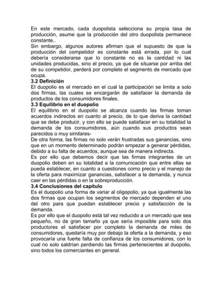 En este mercado, cada duopolista selecciona su propia tasa de
producción, asume que la producción del otro duopolista permanece
constante..
Sin embargo, algunos autores afirman que el supuesto de que la
producción del competidor es constante está errada, por lo cual
debería considerarse que lo constante no es la cantidad ni las
unidades producidas, sino el precio, ya que de situarse por arriba del
de su competidor, perderá por completo el segmento de mercado que
ocupa.
3.2 Definición
El duopolio es el mercado en el cual la participación se limita a solo
dos firmas, las cuales se encargarán de satisfacer la demanda de
productos de los consumidores finales.
3.3 Equilibrio en el duopolio
El equilibrio en el duopolio se alcanza cuando las firmas toman
acuerdos indirectos en cuanto al precio, de lo que deriva la cantidad
que se debe producir, y con ello se puede satisfacer en su totalidad la
demanda de los consumidores, aún cuando sus productos sean
parecidos o muy similares-
De otra forma, las firmas no solo verán frustradas sus ganancias, sino
que en un momento determinado podrán empezar a generar pérdidas,
debido a su falta de acuerdos, aunque sea de manera indirecta.
Es por ello que debemos decir que las firmas integrantes de un
duopolio deben en su totalidad a la comunicación que entre ellas se
pueda establecer, en cuanto a cuestiones como precio y el manejo de
la oferta para maximizar ganancias, satisfacer a la demanda, y nunca
caer en las pérdidas o en la sobreproducción.
3.4 Conclusiones del capítulo
Es el duopolio una forma de variar al oligopolio, ya que igualmente las
dos firmas que ocupan los segmentos de mercado dependen el uno
del otro para que puedan establecer precio y satisfacción de la
demanda.
Es por ello que el duopolio está tal vez reducido a un mercado que sea
pequeño, no de gran tamaño ya que sería imposible para solo dos
productores el satisfacer por completo la demanda de miles de
consumidores, quedaría muy por debajo la oferta a la demanda, y eso
provocaría una fuerte falta de confianza de los consumidores, con lo
cual no solo saldrían perdiendo las firmas pertenecientes al duopolio,
sino todos los comerciantes en general.
 