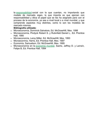 la responsabilidad social con la que cuentan, no importando que
modelo de mercado sigan, lo que importa es que ejerzan con
responsabilidad y ética el papel que se les ha asignado para con el
proceso de la economía, ya sea a nivel local o a nivel mundial, y que
comprende aspectos muy distintos, como lo son los modelos de
mercado mismos.
Bibliografía utilizada:
 Microeconomía, Dominick Salvatore, Ed. McGrawHill, Mex. 1998
 Microeconomía, Pindyck Robert S. y Rubinfeld Daniel L., Ed. Prentice
Hall, 1995
 Microeconomía, Leroy Miller, Ed. McGrawHill, Mex. 1993
 Microeconmía, Harris, Ed. Prentice Hall, Mex. 1997
 Economía, Samuelson, Ed. McGrawHill, Mex. 1995
 Microeconomía en la economía mundial, Sachs, Jeffrey D. y Larraín,
Felipe B, Ed. Prentice Hall, 1994
 
