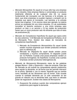  Mercado Monopolista: Es aquel en el que sólo hay una empresa
en la industria. Esta empresa fabrica o comercializa un producto
totalmente diferente al de cualquier otra [3]. La causa
fundamental del monopolio son las barreras a la entrada; es
decir, que otras empresas no pueden ingresar y competir con la
empresa que ejerce el monopolio. Las barreras a la entrada
tienen tres orígenes: 1) Un recurso clave (por ejemplo, la materia
prima) es propiedad de una única empresa, 2) Las autoridades
conceden el derecho exclusivo a una única empresa para
producir un bien o un servicio y 3) los costes de producción
hacen que un único productor sea má eficiente que todo el resto
de productores [5].
 Mercado de Competencia Imperfecta: Es aquel que opera entre
los dos extremos: 1) El Mercado de Competencia Perfecta y 2) el
de Monopolio Puro. Existen dos clases de mercados de
competencia imperfecta [2]:
1. Mercado de Competencia Monopolística: Es aquel donde
existen muchas empresas que venden productos similares
pero no idénticos [5].
2. Mercado de Oligopolio: Es aquel donde existen pocos
vendedores y muchos compradores. El oligopolio puede
ser: A) Perfecto: Cuando unas pocas empresas venden un
producto homogéneo. B) Imperfecto: Cuando unas cuantas
empresas venden productos heterogéneos [3].
 Mercado de Monopsonio: Monopsonio viene de las palabras
griegas Monos = Solo y Opsoncion = Idea de compras. Este tipo
de mercado se dá cuando los compradores ejercen predominio
para regular la demanda, en tal forma que les permite intervenir
en el precio, fijándolo o, por lo menos, logrando que se cambie
como resultado de las decisiones que se tomen. Esto sucede
cuando la cantidad demanda por un solo comprador es tan
grande en relación con la demanda total, que tiene un elevado
poder de negociación. Existen tres clases de Monopsonio:
1. Duopsonio: Se produce cuando dos compradores ejercen
predominio para regular la demanda
 