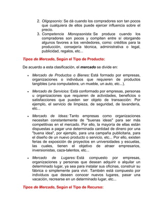 2. Oligopsonio: Se dá cuando los compradores son tan pocos
que cualquiera de ellos puede ejercer influencia sobre el
precio.
3. Competencia Monopsonista: Se produce cuando los
compradores son pocos y compiten entre sí otorgando
algunos favores a los vendedores, como: créditos para la
producción, consejería técnica, administrativa o legal,
publicidad, regalos, etc...
Tipos de Mercado, Según el Tipo de Producto:
De acuerdo a esta clasificación, el mercado se divide en:
 Mercado de Productos o Bienes: Está formado por empresas,
organizaciones o individuos que requieren de productos
tangibles (una computadora, un mueble, un auto, etc...).
 Mercado de Servicios: Está conformado por empresas, personas
u organizaciones que requieren de actividades, beneficios o
satisfacciones que pueden ser objeto de transacción: Por
ejemplo, el servicio de limpieza, de seguridad, de lavandería,
etc...
 Mercado de Ideas: Tanto empresas como organizaciones
necesitan constantemente de "buenas ideas" para ser más
competitivas en el mercado. Por ello, la mayoría de ellas están
dispuestas a pagar una determinada cantidad de dinero por una
"buena idea", por ejemplo, para una campaña publicitaria, para
el diseño de un nuevo producto o servicio, etc... Por ello, existen
ferias de exposición de proyectos en universidades y escuelas,
las cuales, tienen el objetivo de atraer empresarios,
inversionistas, caza-talentos, etc...
 Mercado de Lugares: Está compuesto por empresas,
organizaciones y personas que desean adquirir o alquilar un
determinado lugar, ya sea para instalar sus oficinas, construir su
fábrica o simplemente para vivir. También está compuesto por
individuos que deseen conocer nuevos lugares, pasar una
vacación, recrearse en un determinado lugar, etc...
Tipos de Mercado, Según el Tipo de Recurso:
 