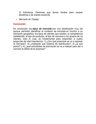 3) Individuos: Personas que donan fondos para causas
benéficas o de interés social [4].
 Mercado de Trabajo.
Conclusión:
En conclusión, los tipos de mercado son una clasificación muy útil
porque permiten identificar el contexto de mercado en función a su
ubicación geográfica, los tipos de clientes que existen, la competencia
establecida, el tipo de producto, el tipo de recursos y los grupos de no
clientes; todo lo cual, es fundamental para responder a cuatro
preguntas de vital importancia: 1) ¿Con qué productos se va a ingresar
al mercado?, 2) ¿mediante qué sistema de distribución?, 3) ¿a qué
precio? y 4) ¿qué actividades de promoción se va a realizar para dar a
conocer la oferta de la empresa?
 