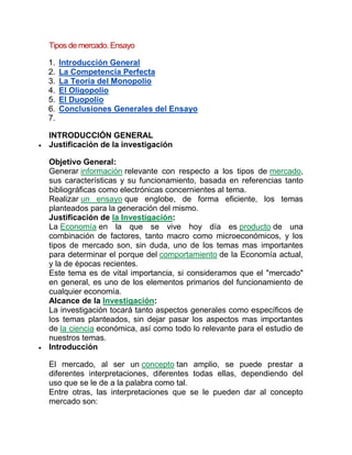Tipos de mercado. Ensayo
1. Introducción General
2. La Competencia Perfecta
3. La Teoría del Monopolio
4. El Oligopolio
5. El Duopolio
6. Conclusiones Generales del Ensayo
7.
INTRODUCCIÓN GENERAL
 Justificación de la investigación
Objetivo General:
Generar información relevante con respecto a los tipos de mercado,
sus características y su funcionamiento, basada en referencias tanto
bibliográficas como electrónicas concernientes al tema.
Realizar un ensayo que englobe, de forma eficiente, los temas
planteados para la generación del mismo.
Justificación de la Investigación:
La Economía en la que se vive hoy día es producto de una
combinación de factores, tanto macro como microeconómicos, y los
tipos de mercado son, sin duda, uno de los temas mas importantes
para determinar el porque del comportamiento de la Economía actual,
y la de épocas recientes.
Este tema es de vital importancia, si consideramos que el "mercado"
en general, es uno de los elementos primarios del funcionamiento de
cualquier economía.
Alcance de la Investigación:
La investigación tocará tanto aspectos generales como específicos de
los temas planteados, sin dejar pasar los aspectos mas importantes
de la ciencia económica, así como todo lo relevante para el estudio de
nuestros temas.
 Introducción
El mercado, al ser un concepto tan amplio, se puede prestar a
diferentes interpretaciones, diferentes todas ellas, dependiendo del
uso que se le de a la palabra como tal.
Entre otras, las interpretaciones que se le pueden dar al concepto
mercado son:
 