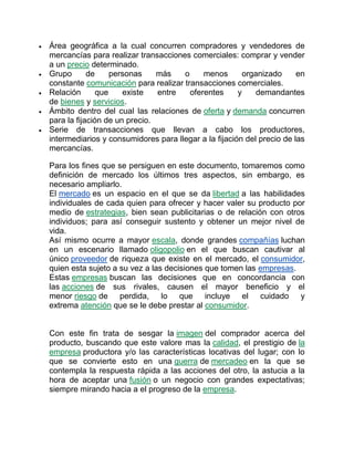  Área geográfica a la cual concurren compradores y vendedores de
mercancías para realizar transacciones comerciales: comprar y vender
a un precio determinado.
 Grupo de personas más o menos organizado en
constante comunicación para realizar transacciones comerciales.
 Relación que existe entre oferentes y demandantes
de bienes y servicios.
 Ámbito dentro del cual las relaciones de oferta y demanda concurren
para la fijación de un precio.
 Serie de transacciones que llevan a cabo los productores,
intermediarios y consumidores para llegar a la fijación del precio de las
mercancías.
Para los fines que se persiguen en este documento, tomaremos como
definición de mercado los últimos tres aspectos, sin embargo, es
necesario ampliarlo.
El mercado es un espacio en el que se da libertad a las habilidades
individuales de cada quien para ofrecer y hacer valer su producto por
medio de estrategias, bien sean publicitarias o de relación con otros
individuos; para así conseguir sustento y obtener un mejor nivel de
vida.
Así mismo ocurre a mayor escala, donde grandes compañías luchan
en un escenario llamado oligopolio en el que buscan cautivar al
único proveedor de riqueza que existe en el mercado, el consumidor,
quien esta sujeto a su vez a las decisiones que tomen las empresas.
Estas empresas buscan las decisiones que en concordancia con
las acciones de sus rivales, causen el mayor beneficio y el
menor riesgo de perdida, lo que incluye el cuidado y
extrema atención que se le debe prestar al consumidor.
Con este fin trata de sesgar la imagen del comprador acerca del
producto, buscando que este valore mas la calidad, el prestigio de la
empresa productora y/o las características locativas del lugar; con lo
que se convierte esto en una guerra de mercadeo en la que se
contempla la respuesta rápida a las acciones del otro, la astucia a la
hora de aceptar una fusión o un negocio con grandes expectativas;
siempre mirando hacia a el progreso de la empresa.
 