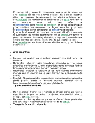El mundo tal y como lo conocemos, nos presenta varios de
estos modelos con los que tenemos contacto día a día en nuestras
vidas, los cereales, la crema dental, los electrodomésticos, etc.
son productos que representan la participación y el poder refinador de
un mercado –con esto me refiero a
la competitividad como método de selección-, en el que solo participan
y se mantiene las empresas que logran encontrar y producir
su producto bajo ciertas condiciones de calidad y de beneficio.
Igualmente, el mercado se considera como una institución a través de
la cual operan las fuerzas determinantes de los precios, en donde se
ponen en contacto ofertantes y oferentes, el lugar en donde se lleva a
cabo la actividad económica, sin importar de que índole sea esta.
Los mercados pueden tener diversas clasificaciones, y su división
depende de:
 Área geográfica:

o Locales : se localizan en un ámbito geográfico muy restringido : la
localidad.
o Regionales : abarcan varias localidades integradas en una región
geográfica o económica. A nivel internacional estos mercados forman
bloque económicos como el Mercado Común Europeo.
o Nacionales : integran la totalidad de las transacciones comerciales
internas que se realizan en un país; también se le llama mercado
interno.
o Mundial : El conjunto de las transacciones comerciales internacionales
(entre países) forman el mercado mundial. También se le
llama mercado internacional o mercado globalizado.
 Tipo de producto ofrecido:

o De mercancías : Cuando en el mercado se ofrecen bienes producidos
específicamente para venderlos; por ejemplo, mercado del calzado,
de ropa, del café, etcétera.
o De servicios : Son aquellos en que no se ofrecen bienes producidos
sino servicios; el más importante es el mercado de trabajo.
 Tiempo de formación del precio:

 
