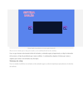 Sistema Inglés de presidencia en la mesa según el protocolo
Hay un tercer sistema que es muy poco usado y es la combinación de los dos sistemas.
Una vez que tenemos seleccionada la lista de invitados y ordenada según su importancia, se elige la colocación
de las mesas y el tipo de presidencia que vamos a utilizar. A continuación, elegimos el sitema que vamos a
emplear para sentar a los invitados, hay dos tipos:
Sistema de reloj
Una vez sentado el anfitrión, los invitados se irán sentando según su orden de importancia (precedencia) a la derecha
del anfitrión.
 