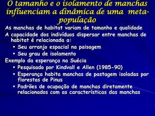 O tamanho e o isolamento de manchas
influenciam a dinâmica de uma meta-
              população
As manchas de habitat variam de tamanho e qualidade
A capacidade dos indivíduos dispersar entre manchas de
  habitat é relacionada a:
    Seu arranjo espacial na paisagem
    Seu grau de isolamento
Exemplo da esperança na Suécia
    Pesquisado por Kindvall e Allen (1985-90)
    Esperança habita manchas de pastagem isoladas por
     florestas de Pinus
    Padrões de ocupação de manchas diretamente
     relacionados com as características das manchas
 