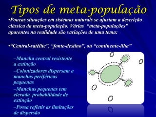 Tipos de meta-população
•Poucas situações em sistemas naturais se ajustam a descrição
clássica da meta-população. Várias “meta-populações”
aparentes na realidade são variações de uma tema:

•“Central-satélite”, “fonte-destino”, ou “continente-ilha”

  –Mancha central resistente
  a extinção
  –Colonizadores dispersam a
  manchas periféricas
  pequenas
  –Manchas pequenas tem
  elevada probabilidade de
  extinção
  –Possa refletir as limitações
  de dispersão
 