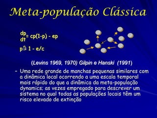 Meta-população Clássica
 dp
    = cp(1-p) - ep
 dt
 p ˆ 1 - e/c
   =

      (Levins 1969, 1970) Gilpin e Hanski (1991)
– Uma rede grande de manchas pequenas similares com
  a dinâmica local ocorrendo a uma escala temporal
  mais rápido do que a dinâmica da meta-população
  dynamics; as vezes empregado para descrever um
  sistema no qual todas as populações locais têm um
  risco elevado de extinção
 