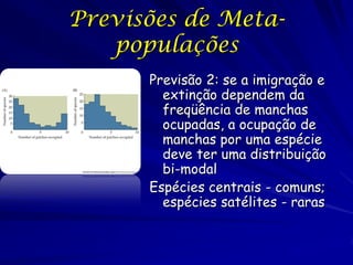 Previsões de Meta-
   populações
      Previsão 2: se a imigração e
        extinção dependem da
        freqüência de manchas
        ocupadas, a ocupação de
        manchas por uma espécie
        deve ter uma distribuição
        bi-modal
      Espécies centrais - comuns;
        espécies satélites - raras
 