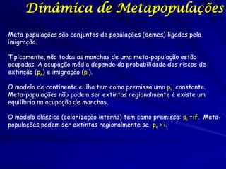 Dinâmica de Metapopulações
Meta-populações são conjuntos de populações (demes) ligadas pela
imigração.

Tipicamente, não todas as manchas de uma meta-população estão
ocupadas. A ocupação média depende da probabilidade dos riscos de
extinção (pe) e imigração (pi).

O modelo de continente e ilha tem como premissa uma pi constante.
Meta-populações não podem ser extintas regionalmente é existe um
equilíbrio na ocupação de manchas.

O modelo clássico (colonização interna) tem como premissa: pi =if. Meta-
populações podem ser extintas regionalmente se pe > i.
 