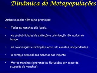 Dinâmica de Metapopulações

Ambos modelos têm como premissas:

•   Todas as manchas são iguais.

•    As probabilidades de extinção e colonização não mudam no
    tempo.

•   As colonizações e extinções locais são eventos independentes.

•   O arranjo espacial das manchas não importa.

•    Muitas manchas (ignorando as flutuações por acaso da
    ocupação de manchas).
 