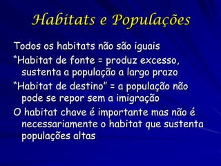 Habitats e Populações
Todos os habitats não são iguais
“Habitat de fonte = produz excesso,
  sustenta a população a largo prazo
“Habitat de destino” = a população não
  pode se repor sem a imigração
O habitat chave é importante mas não é
  necessariamente o habitat que sustenta
  populações altas
 