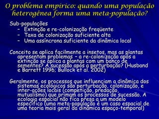O problema empírico: quando uma população
  heterogênea forma uma meta-população?
 Sub-populações
   – Extinção e re-colonização freqüente
   – Taxa de colonização suficiente alta
   – Uma assíncrona suficiente da dinâmica local

 Conceito se aplica facilmente a insetos, mas as plantas
    apresentam problemas – a re-colonização após a
    extinção se aplica a plantas com um banco de
    sementes? A sucessão após a perturbação? (Husband
    e Barrett 1996; Bullock et al. 2002)

 Geralmente, os processos que influenciam a dinâmica dos
    sistemas ecológicos são perturbação, colonização, e
    inter-ações locais (competição, predação,
    mutualismo) que primam os processos de sucessão. A
    ecologia espacial não fica presa a um modelo
    específico (uma meta-população é um caso espacial de
    uma teoria mais geral da dinâmica espaço-temporal)
 