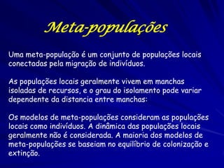 Meta-populações
Uma meta-população é um conjunto de populações locais
conectadas pela migração de indivíduos.

As populações locais geralmente vivem em manchas
isoladas de recursos, e o grau do isolamento pode variar
dependente da distancia entre manchas:

Os modelos de meta-populações consideram as populações
locais como indivíduos. A dinâmica das populações locais
geralmente não é considerada. A maioria dos modelos de
meta-populações se baseiam no equilíbrio de colonização e
extinção.
 