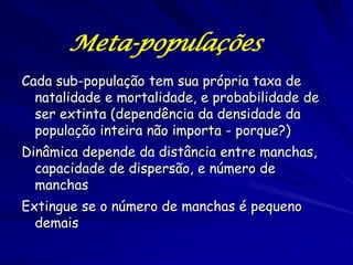 Meta-populações
Cada sub-população tem sua própria taxa de
  natalidade e mortalidade, e probabilidade de
  ser extinta (dependência da densidade da
  população inteira não importa - porque?)
Dinâmica depende da distância entre manchas,
  capacidade de dispersão, e número de
  manchas
Extingue se o número de manchas é pequeno
  demais
 
