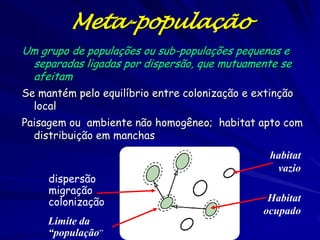 Meta-população
Um grupo de populações ou sub-populações pequenas e
 separadas ligadas por dispersão, que mutuamente se
 afeitam
Se mantém pelo equilíbrio entre colonização e extinção
  local
Paisagem ou ambiente não homogêneo; habitat apto com
  distribuição em manchas
                                                 habitat
                                                  vazio
     dispersão
     migração
     colonização                                 Habitat
                                                ocupado
     Limite da
     “população”
 