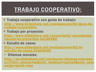 TRABAJO COOPERATIVO:
 Trabajo cooperativo con guías de trabajo:
http://www.slideshare.net/evalopezcano92/guas-de-
trabajo-cooperativo
 Trabajo por proyectos:
http://www.slideshare.net/verozentella/aprendizaje-
basado-en-proyectos-14148482
 Estudio de casos:
http://www.slideshare.net/evalopezcano92/el-
estudio-de-casos-20203020
 Dilemas morales:
http://es.slideshare.net/marbocos/dilemas-morales-
ucv?utm_source=ss&utm_medium=upload&utm_cam
paign=quick-view
 