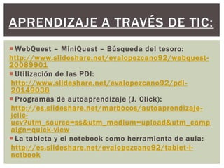  WebQuest – MiniQuest – Búsqueda del tesoro:
http://www.slideshare.net/evalopezcano92/webquest-
20089901
 Utilización de las PDI:
http://www.slideshare.net/evalopezcano92/pdi-
20149038
 Programas de autoaprendizaje (J. Click):
http://es.slideshare.net/marbocos/autoaprendizaje-
jclic-
ucv?utm_source=ss&utm_medium=upload&utm_camp
aign=quick-view
 La tableta y el notebook como herramienta de aula:
http://es.slideshare.net/evalopezcano92/tablet-i-
netbook
APRENDIZAJE A TRAVÉS DE TIC:
 