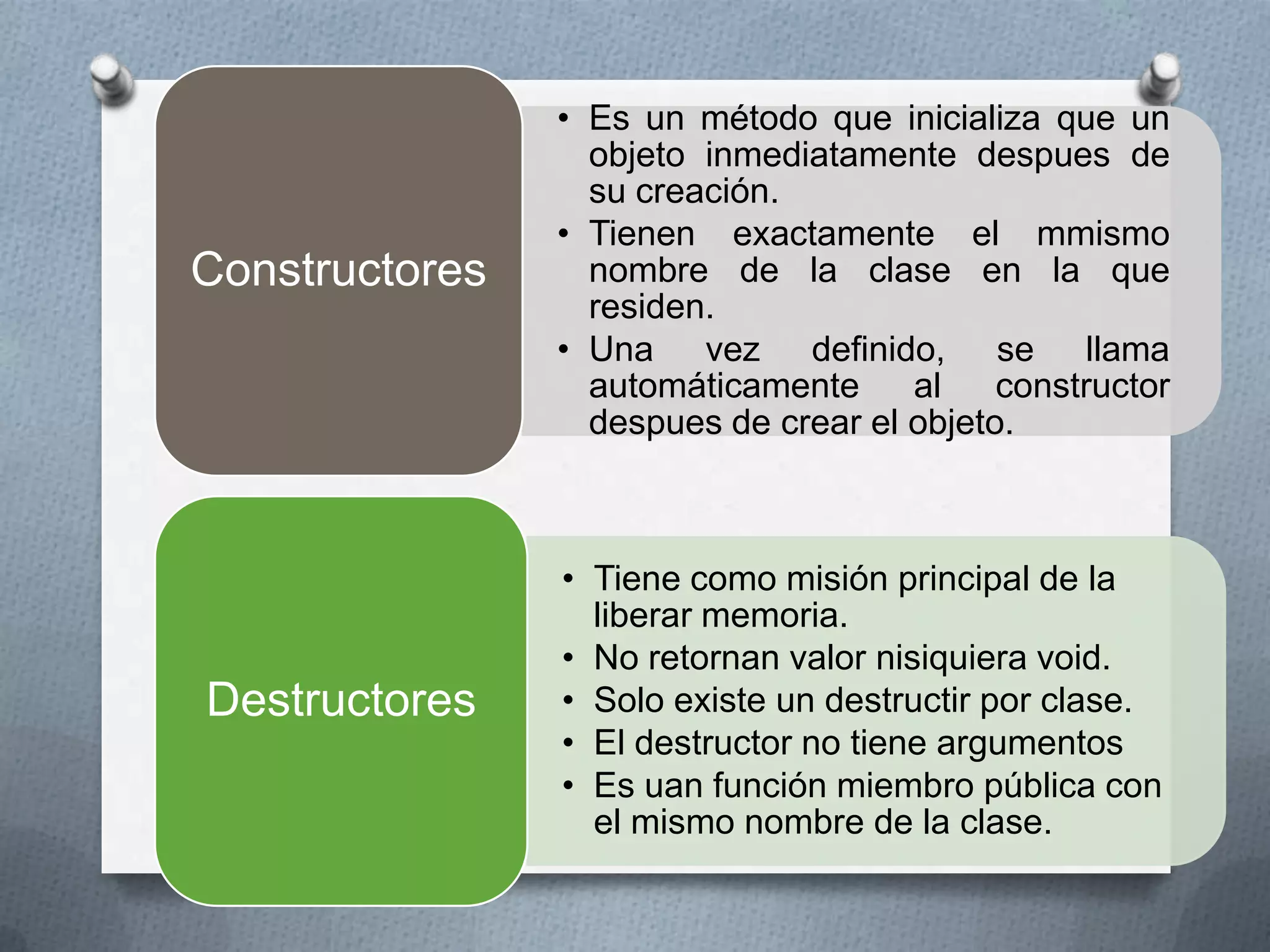 • Es un método que inicializa que un
                  objeto inmediatamente despues de
                  su creación.
                • Tienen exactamente el mmismo
Constructores     nombre de la clase en la que
                  residen.
                • Una vez definido, se llama
                  automáticamente     al    constructor
                  despues de crear el objeto.



                • Tiene como misión principal de la
                  liberar memoria.
                • No retornan valor nisiquiera void.
Destructores    • Solo existe un destructir por clase.
                • El destructor no tiene argumentos
                • Es uan función miembro pública con
                  el mismo nombre de la clase.
 