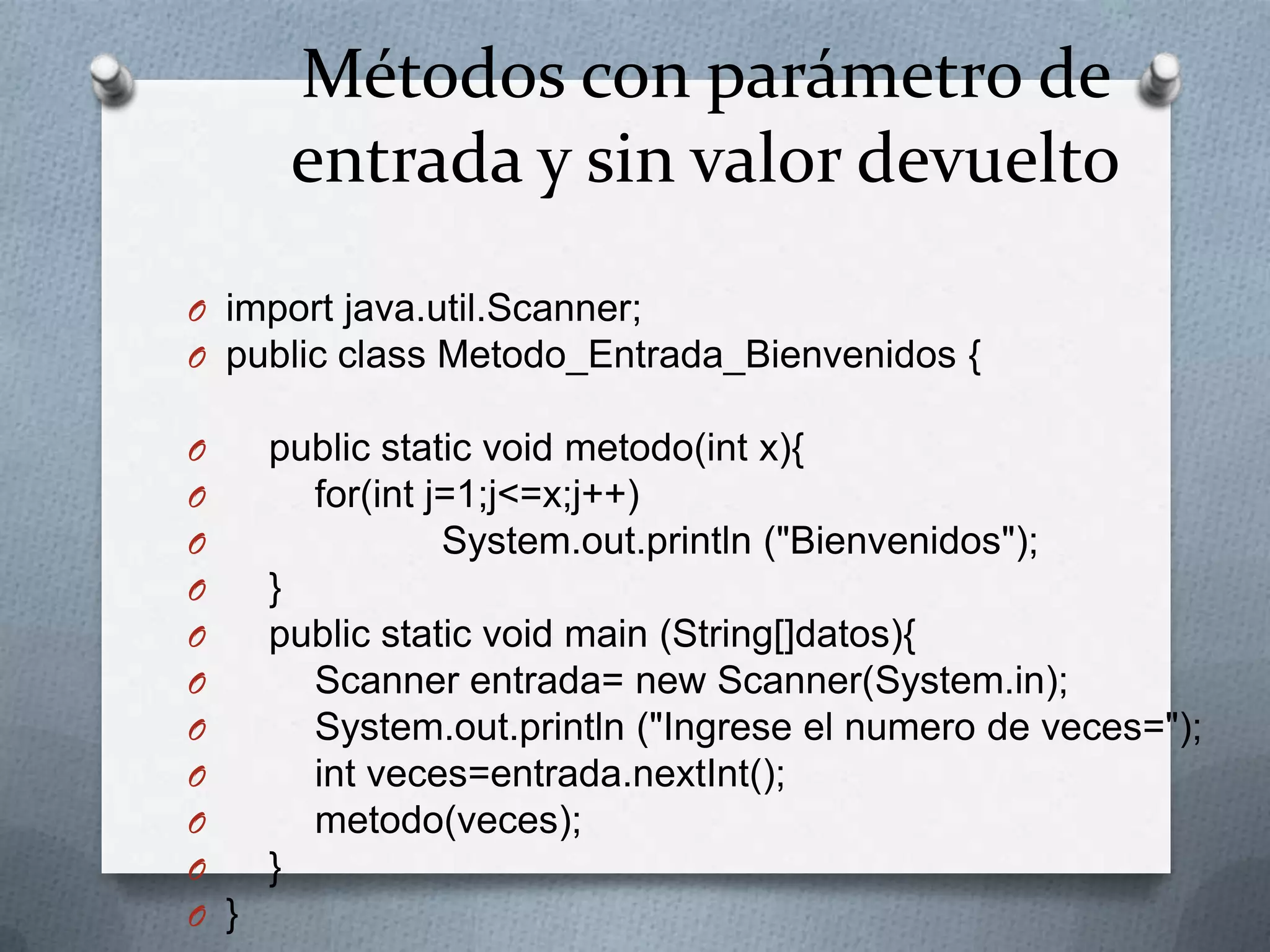 Métodos con parámetro de
       entrada y sin valor devuelto
O import java.util.Scanner;
O public class Metodo_Entrada_Bienvenidos {

O     public static void metodo(int x){
O       for(int j=1;j<=x;j++)
O                System.out.println ("Bienvenidos");
O     }
O     public static void main (String[]datos){
O       Scanner entrada= new Scanner(System.in);
O       System.out.println ("Ingrese el numero de veces=");
O       int veces=entrada.nextInt();
O       metodo(veces);
O     }
O }
 