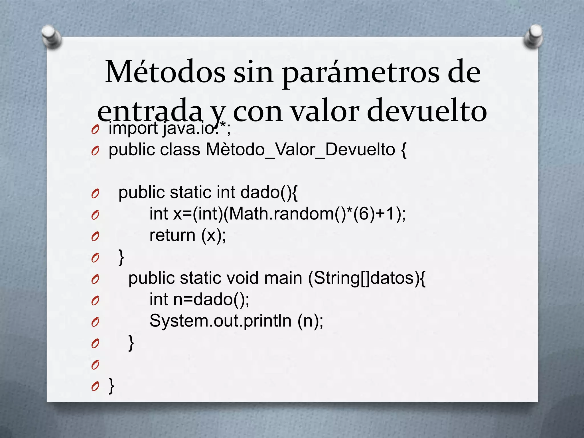 Métodos sin parámetros de
 entrada y con valor devuelto
O import java.io.*;
O public class Mètodo_Valor_Devuelto {

O public static int dado(){
O     int x=(int)(Math.random()*(6)+1);
O     return (x);
O }
O   public static void main (String[]datos){
O     int n=dado();
O     System.out.println (n);
O   }
O
O }
 