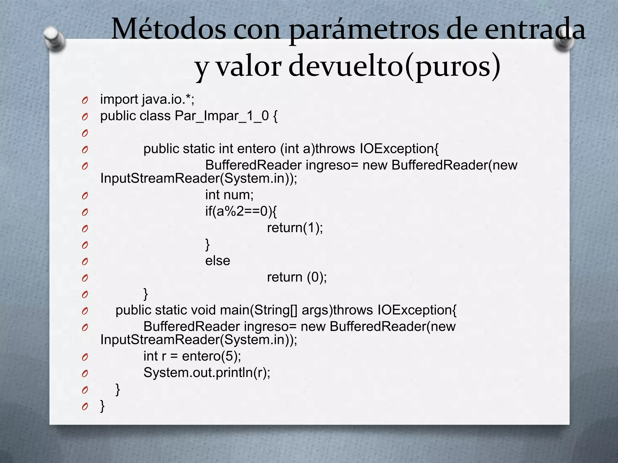 Métodos con parámetros de entrada
          y valor devuelto(puros)
O   import java.io.*;
O   public class Par_Impar_1_0 {
O
O           public static int entero (int a)throws IOException{
O                       BufferedReader ingreso= new BufferedReader(new
    InputStreamReader(System.in));
O                       int num;
O                       if(a%2==0){
O                                  return(1);
O                       }
O                       else
O                                  return (0);
O           }
O      public static void main(String[] args)throws IOException{
O           BufferedReader ingreso= new BufferedReader(new
    InputStreamReader(System.in));
O           int r = entero(5);
O           System.out.println(r);
O      }
O   }
 