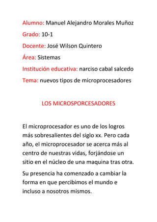 Alumno: Manuel Alejandro Morales Muñoz<br />Grado: 10-1<br />Docente: José Wilson Quintero<br />Área: Sistemas<br />Institución educativa: narciso cabal salcedo<br />Tema: nuevos tipos de microprocesadores<br />LOS MICROSPORCESADORES<br />El microprocesador es uno de los logros más sobresalientes del siglo xx. Pero cada año, el microprocesador se acerca más al centro de nuestras vidas, forjándose un sitio en el núcleo de una maquina tras otra.<br />Su presencia ha comenzado a cambiar la forma en que percibimos el mundo e incluso a nosotros mismos. <br />Cada vez se hace más difícil pasar por alto el microprocesador  como otro simple producto en una larga línea de innovaciones tecnológicas. <br />El microprocesador  es la parte de la computadora diseñada  para llevar acabo o ejecutar los programas. Este viene siendo el cerebro de la computadora, el motor,  y el corazón de esta máquina.<br />Los recientes tipos de microprocesadores que han salido al mercado son los siguientes primero mencionaremos los microprocesadores fabricados por la empresa Intel (Integrated electronics).<br />Entre estos se encuentran:<br />INTEL CELERON D: su gama es baja, tiene 32 bits y hay de dos tipos, núcleo Prescott con 256 Kb de caché y núcleo Cedar mill, con 512 Kb. <br />Intel Pentium 4: tiene gama media. Actualmente todos poseen extensiones EMT 64, por lo cual son micros de 64 bits. Existen dos cores: Prescott y Cedar mill.<br />Intel core 2 dúo: tiene la gama más alta. También de doble core y 64 bits pero emplean una arquitectura nueva (arquitectura core),  que es la base para los futuros micros  de 4 y 8 cores en adelante.<br />Ahora mencionaremos los recientes microprocesadores  elaborados por las empresas AMD (advanced micro Devices, inc.) dentro de las cuales se encuentran las siguientes:<br />Athlon sempron 64 con socket AM2: tienen 128 y 256 KB de cache y velocidades de 2800+ hasta 3600+.<br />Athlon 64x2 con socket 939: al igual que los Intel, también tenemos esta opción con doble core de AMD, es decir dos micros en el mismo espacio.<br />Athlon 64 con socket am2: en este caso tenemos un solo núcleo, Orleans, con velocidades entre 3200+ y 3800+, con 512 KB de cache. <br />Athlon 64 fx-62 con socket am2: es el más alto de gama de AMD, doble core, 2`8 GHz de velocidad y 1024 KB de cache. <br />Conclusión: los microprocesadores son muy importantes no solo porque son el cerebro del ordenador sino también porque se encarga de realizar todas las operaciones de cálculo y de controlar lo que pasa en el ordenador recibiendo información y dando órdenes para que los demás elementos trabajen.<br />FIN<br />
