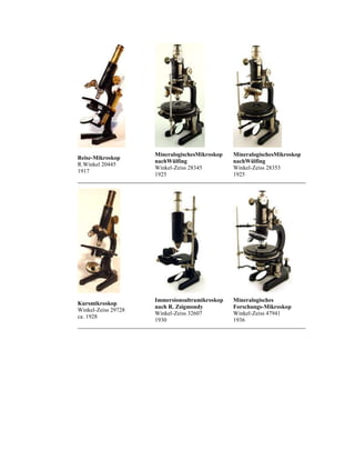 Reise-Mikroskop
R.Winkel 20445
1917

MineralogischesMikroskop
nachWülfing
Winkel-Zeiss 28345
1925

MineralogischesMikroskop
nachWülfing
Winkel-Zeiss 28353
1925

Kursmikroskop
Winkel-Zeiss 29728
ca. 1928

Immersionsultramikroskop
nach R. Zsigmondy
Winkel-Zeiss 32607
1930

Mineralogisches
Forschungs-Mikroskop
Winkel-Zeiss 47941
1936

 