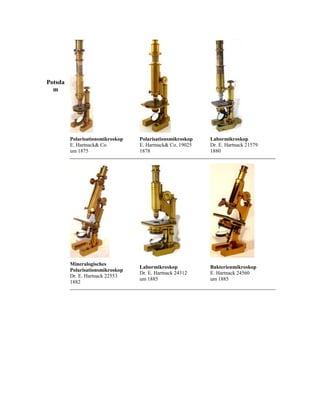 Potsda
m

Polarisationsmikroskop
E. Hartnack& Co.
um 1875

Polarisationsmikroskop
E. Hartnack& Co. 19025
1878

Labormikroskop
Dr. E. Hartnack 21579
1880

Mineralogisches
Polarisationsmikroskop
Dr. E. Hartnack 22553
1882

Labormikroskop
Dr. E. Hartnack 24312
um 1885

Bakterienmikroskop
E. Hartnack 24560
um 1885

 