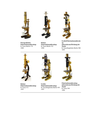 Petrografisches
Polarisationsmikroskop
R. Fuess Berlin 178
1880

Kleines
Polarisationsmikroskop
R. Fuess Berlin 352
1890

GroßesPolarisationsmikrosk
op
mitsynchronerDrehung der
Nicols
R. FuessSteglitzbei Berlin 500
1895

Kleines
Polarisationsmikroskop
R. Fuess 511
1895

Großes
Polarisationsmikroskop
R. FuessSteglitzbei Berlin 545
1895

Polarisationsmikroskop
mitsynchronerDrehung der
Nicols
R. Fuess 564
1896

 
