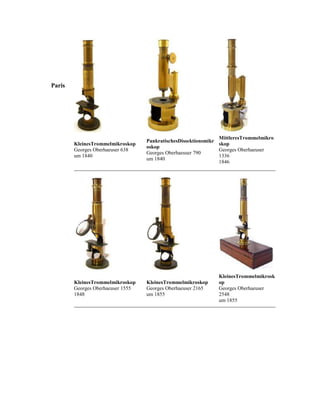 Paris

KleinesTrommelmikroskop
Georges Oberhaeuser 638
um 1840

MittleresTrommelmikro
PankratischesDissektionsmikr
skop
oskop
Georges Oberhaeuser
Georges Oberhaeuser 790
1336
um 1840
1846

KleinesTrommelmikroskop
Georges Oberhaeuser 1555
1848

KleinesTrommelmikroskop
Georges Oberhaeuser 2165
um 1855

KleinesTrommelmikrosk
op
Georges Oberhaeuser
2548
um 1855

 