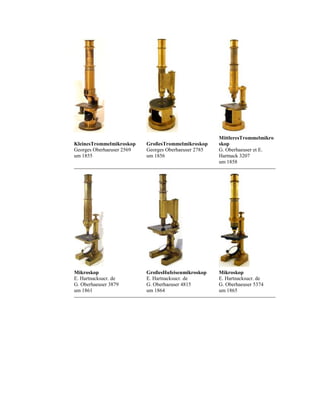 KleinesTrommelmikroskop
Georges Oberhaeuser 2569
um 1855

GroßesTrommelmikroskop
Georges Oberhaeuser 2785
um 1856

MittleresTrommelmikro
skop
G. Oberhaeuser et E.
Hartnack 3207
um 1858

Mikroskop
E. Hartnacksucr. de
G. Oberhaeuser 3879
um 1861

GroßesHufeisenmikroskop
E. Hartnacksucr. de
G. Oberhaeuser 4815
um 1864

Mikroskop
E. Hartnacksucr. de
G. Oberhaeuser 5374
um 1865

 
