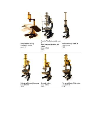 Präpariermikroskop
Ernst LeitzWetzlar
um 1915

GroßesPolarisationsmikrosko
p
Kleinmikroskop MINOR
mitsynchronerDrehung der
Leitz 227611
Nicols
1923
Leitz 213052
1923

PetrographischesMikroskop
Leitz 230600
1924

Erzmikroskop
Leitz 234812
1924

PetrographischesMikroskop
Leitz 269241
1929

 