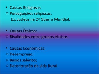 Causas Religiosas: Perseguições religiosas. Ex: Judeus na 2ª Guerra Mundial. Causas Étnicas: Rivalidades entre grupos étnicos. Causas Económicas: Desemprego; Baixos salários; Deterioração da vida Rural. 
