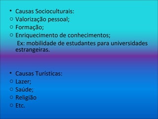 Causas Socioculturais: Valorização pessoal; Formação; Enriquecimento de conhecimentos; Ex: mobilidade de estudantes para universidades estrangeiras. Causas Turísticas: Lazer; Saúde; Religião Etc. 
