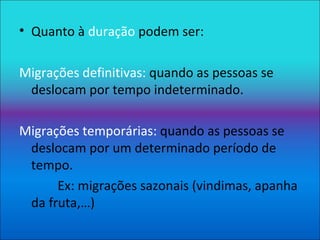 Quanto à  duração  podem ser: Migrações definitivas:  quando as pessoas se deslocam por tempo indeterminado. Migrações temporárias:  quando as pessoas se deslocam por um determinado período de tempo. Ex: migrações sazonais (vindimas, apanha da fruta,…) 