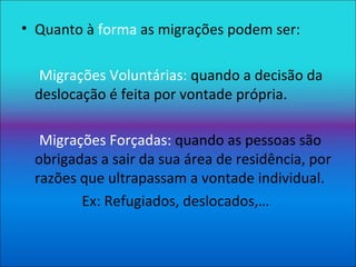Quanto à  forma  as migrações podem ser: Migrações Voluntárias:  quando a decisão da deslocação é feita por vontade própria. Migrações Forçadas:  quando as pessoas são obrigadas a sair da sua área de residência, por razões que ultrapassam a vontade individual. Ex: Refugiados, deslocados,… 