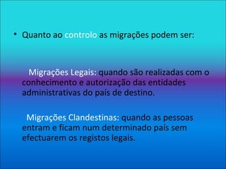 Quanto ao  controlo  as migrações podem ser: Migrações Legais:  quando são realizadas com o conhecimento e autorização das entidades administrativas do país de destino. Migrações Clandestinas:  quando as pessoas entram e ficam num determinado país sem efectuarem os registos legais. 