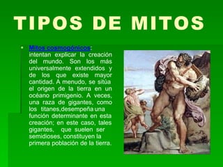 TIPOS DE MITOS
 Mitos cosmogónicos:
intentan explicar la creación
del mundo. Son los más
universalmente extendidos y
de los que existe mayor
cantidad. A menudo, se sitúa
el origen de la tierra en un
océano primigenio. A veces,
una raza de gigantes, como
los titanes,desempeña una
función determinante en esta
creación; en este caso, tales
gigantes, que suelen ser
semidioses, constituyen la
primera población de la tierra.
 