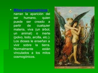  Mitos antropogónicos:
la aparición del
humano, quien
narran
ser
puede
partir
ser creado a
de cualquier
materia, viva (un árbol,
un animal) o inerte
(polvo, lodo, arcilla, etc.).
Los dioses le enseñan a
vivir sobre la tierra.
están
los mitos
Normalmente
vinculados a
cosmogónicos.
 
