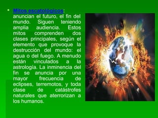  Mitos escatológicos:
anuncian el futuro, el fin del
mundo. Siguen teniendo
amplia audiencia. Estos
mitos comprenden dos
clases principales, según el
elemento que provoque la
destrucción del mundo: el
agua o del fuego. A menudo
están vinculados a la
astrología. La inminencia del
fin se anuncia por una
mayor frecuencia de
eclipses, terremotos, y toda
clase de catástrofes
naturales que aterrorizan a
los humanos.
 