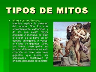 TIPOS DE MITOS  Mitos cosmogónicos : intentan explicar la creación del mundo. Son los más universalmente extendidos y de los que existe mayor cantidad. A menudo, se sitúa el origen de la tierra en un océano primigenio. A veces, una raza de gigantes, como los titanes, desempeña una función determinante en esta creación; en este caso, tales gigantes, que suelen ser semidioses, constituyen la primera población de la tierra.  