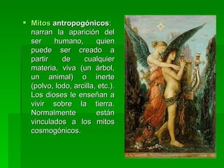 Mitos  antropogónicos : narran la aparición del ser humano, quien puede ser creado a partir de cualquier materia, viva (un árbol, un animal) o inerte (polvo, lodo, arcilla, etc.). Los dioses le enseñan a vivir sobre la tierra. Normalmente están vinculados a los mitos cosmogónicos.  