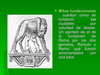 Mitos fundacionales : cuentan cómo se fundaron las ciudades por voluntad de dioses. Un ejemplo es el de la fundación de Roma por los dos gemelos, Rómulo y Remo, que fueron amamantados por una loba.  