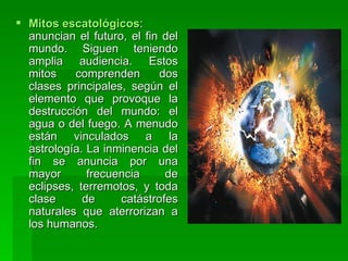 Mitos escatológicos : anuncian el futuro, el fin del mundo. Siguen teniendo amplia audiencia. Estos mitos comprenden dos clases principales, según el elemento que provoque la destrucción del mundo: el agua o del fuego. A menudo están vinculados a la astrología. La inminencia del fin se anuncia por una mayor frecuencia de eclipses, terremotos, y toda clase de catástrofes naturales que aterrorizan a los humanos.  
