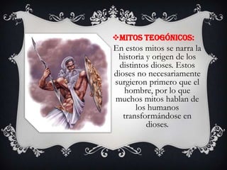 Mitos teogónicos:

En estos mitos se narra la
historia y origen de los
distintos dioses. Estos
dioses no necesariamente
surgieron primero que el
hombre, por lo que
muchos mitos hablan de
los humanos
transformándose en
dioses.

 