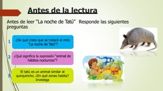 Antes de la lectura
Antes de leer “La noche de Tatú” Responde las siguientes
preguntas
El tatú es un animal similar al
quirquincho. ¿En qué zonas habita?
Investiga
¿Qué significa la expresión “animal de
hábitos nocturnos”?
1
2
3
¿De qué crees que se tratará el mito
”La noche de Tatú”?
 