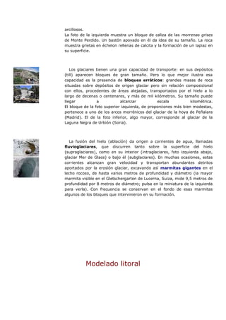 arcillosos.
La foto de la izquierda muestra un bloque de caliza de las morrenas grises
de Monte Perdido. Un bastón apoyado en él da idea de su tamaño. La roca
muestra grietas en échelon rellenas de calcita y la formación de un lapiaz en
su superficie.



   Los glaciares tienen una gran capacidad de transporte: en sus depósitos
(till) aparecen bloques de gran tamaño. Pero lo que mejor ilustra esa
capacidad es la presencia de bloques erráticos: grandes masas de roca
situadas sobre depósitos de origen glaciar pero sin relación composicional
con ellos, procedentes de áreas alejadas, transportados por el hielo a lo
largo de decenas o centenares, y más de mil kilómetros. Su tamaño puede
llegar           a           alcanzar           escala           kilométrica.
El bloque de la foto superior izquierda, de proporciones más bien modestas,
pertenece a uno de los arcos morrénicos del glaciar de la hoya de Peñalara
(Madrid). El de la foto inferior, algo mayor, corresponde al glaciar de la
Laguna Negra de Urbión (Soria).



   La fusión del hielo (ablación) da origen a corrientes de agua, llamadas
fluvioglaciares, que discurren tanto sobre la superficie del hielo
(supraglaciares), como en su interior (intraglaciares, foto izquierda abajo,
glaciar Mer de Glace) o bajo él (subglaciares). En muchas ocasiones, estas
corrientes alcanzan gran velocidad y transportan abundantes detritos
aportados por la erosión glaciar, excavando así marmitas gigantes en el
lecho rocoso, de hasta varios metros de profundidad y diámetro (la mayor
marmita visible en el Gletschergarten de Lucerna, Suiza, mide 9,5 metros de
profundidad por 8 metros de diámetro; pulsa en la miniatura de la izquierda
para verla). Con frecuencia se conservan en el fondo de esas marmitas
algunos de los bloques que intervinieron en su formación.




          Modelado litoral
 