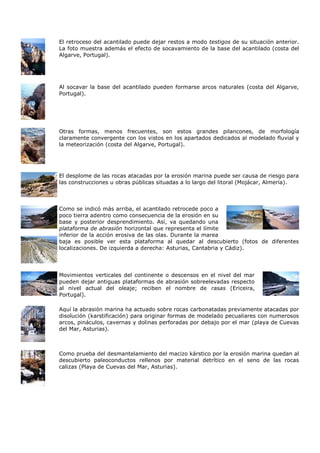 El retroceso del acantilado puede dejar restos a modo testigos de su situación anterior.
La foto muestra además el efecto de socavamiento de la base del acantilado (costa del
Algarve, Portugal).




Al socavar la base del acantilado pueden formarse arcos naturales (costa del Algarve,
Portugal).




Otras formas, menos frecuentes, son estos grandes pilancones, de morfología
claramente convergente con los vistos en los apartados dedicados al modelado fluvial y
la meteorización (costa del Algarve, Portugal).




El desplome de las rocas atacadas por la erosión marina puede ser causa de riesgo para
las construcciones u obras públicas situadas a lo largo del litoral (Mojácar, Almería).



Como se indicó más arriba, el acantilado retrocede poco a
poco tierra adentro como consecuencia de la erosión en su
base y posterior desprendimiento. Así, va quedando una
plataforma de abrasión horizontal que representa el límite
inferior de la acción erosiva de las olas. Durante la marea
baja es posible ver esta plataforma al quedar al descubierto (fotos de diferentes
localizaciones. De izquierda a derecha: Asturias, Cantabria y Cádiz).




Movimientos verticales del continente o descensos en el nivel del mar
pueden dejar antiguas plataformas de abrasión sobreelevadas respecto
al nivel actual del oleaje; reciben el nombre de rasas (Ericeira,
Portugal).

Aquí la abrasión marina ha actuado sobre rocas carbonatadas previamente atacadas por
disolución (karstificación) para originar formas de modelado pecualiares con numerosos
arcos, pináculos, cavernas y dolinas perforadas por debajo por el mar (playa de Cuevas
del Mar, Asturias).



Como prueba del desmantelamiento del macizo kárstico por la erosión marina quedan al
descubierto paleoconductos rellenos por material detrítico en el seno de las rocas
calizas (Playa de Cuevas del Mar, Asturias).
 
